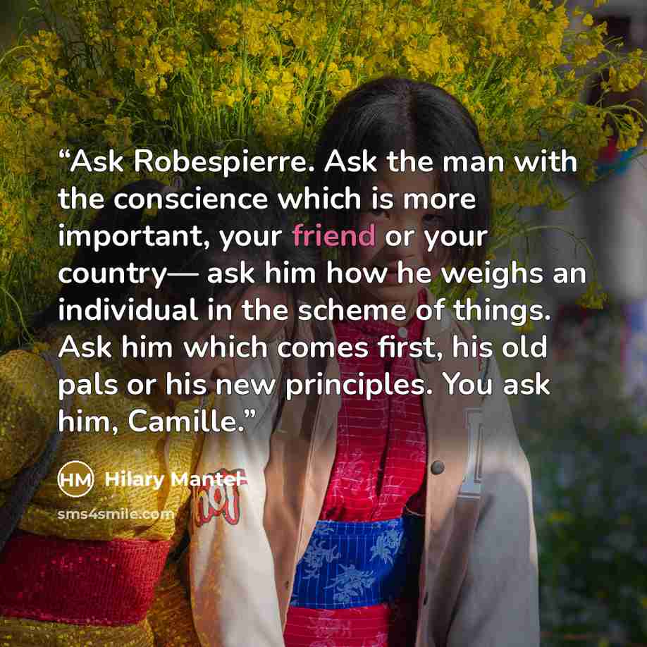 “Ask Robespierre. Ask the man with the conscience which is more important, your friend or your country— ask him how he weighs an individual in the scheme of things. Ask him which comes first, his old pals or his new principles. You ask him, Camille.” quote by Hilary Mantel