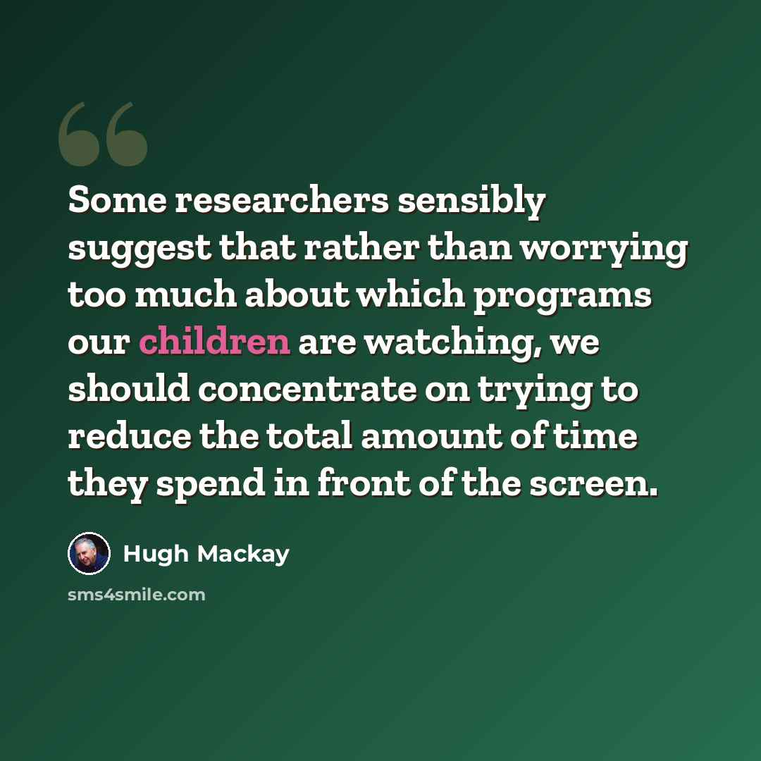 “Some researchers sensibly suggest that rather than worrying too much about which programs our children are watching, we should concentrate on trying to reduce the total amount of time they spend in front of the screen.” quote by Hugh Mackay
