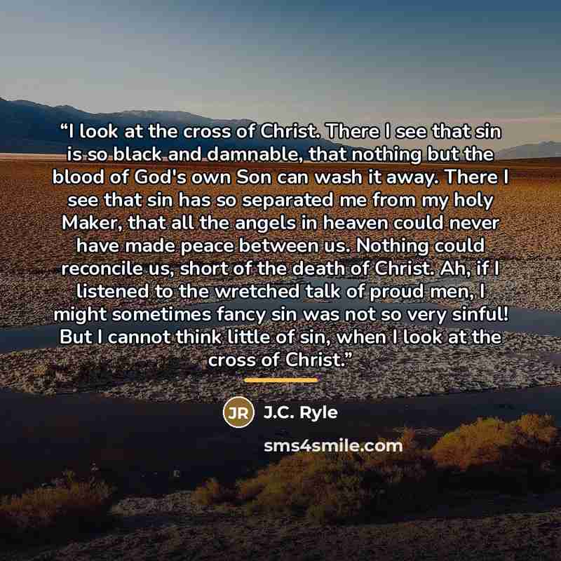 “I look at the cross of Christ. There I see that sin is so black and damnable, that nothing but the blood of God's own Son can wash it away. There I see that sin has so separated me from my holy Maker, that all the angels in heaven could never have made peace between us. Nothing could reconcile us…” quote by J.C. Ryle