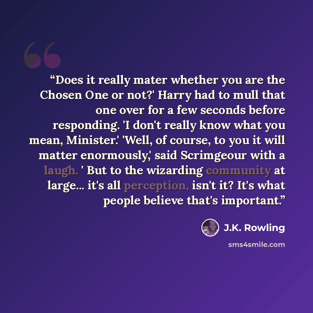 “Does it really mater whether you are the Chosen One or not?' Harry had to mull that one over for a few seconds before responding. 'I don't really know what you mean, Minister.' 'Well, of course, to you it will matter enormously,' said Scrimgeour with a laugh. ' But to the wizarding community at…” quote by J.K. Rowling