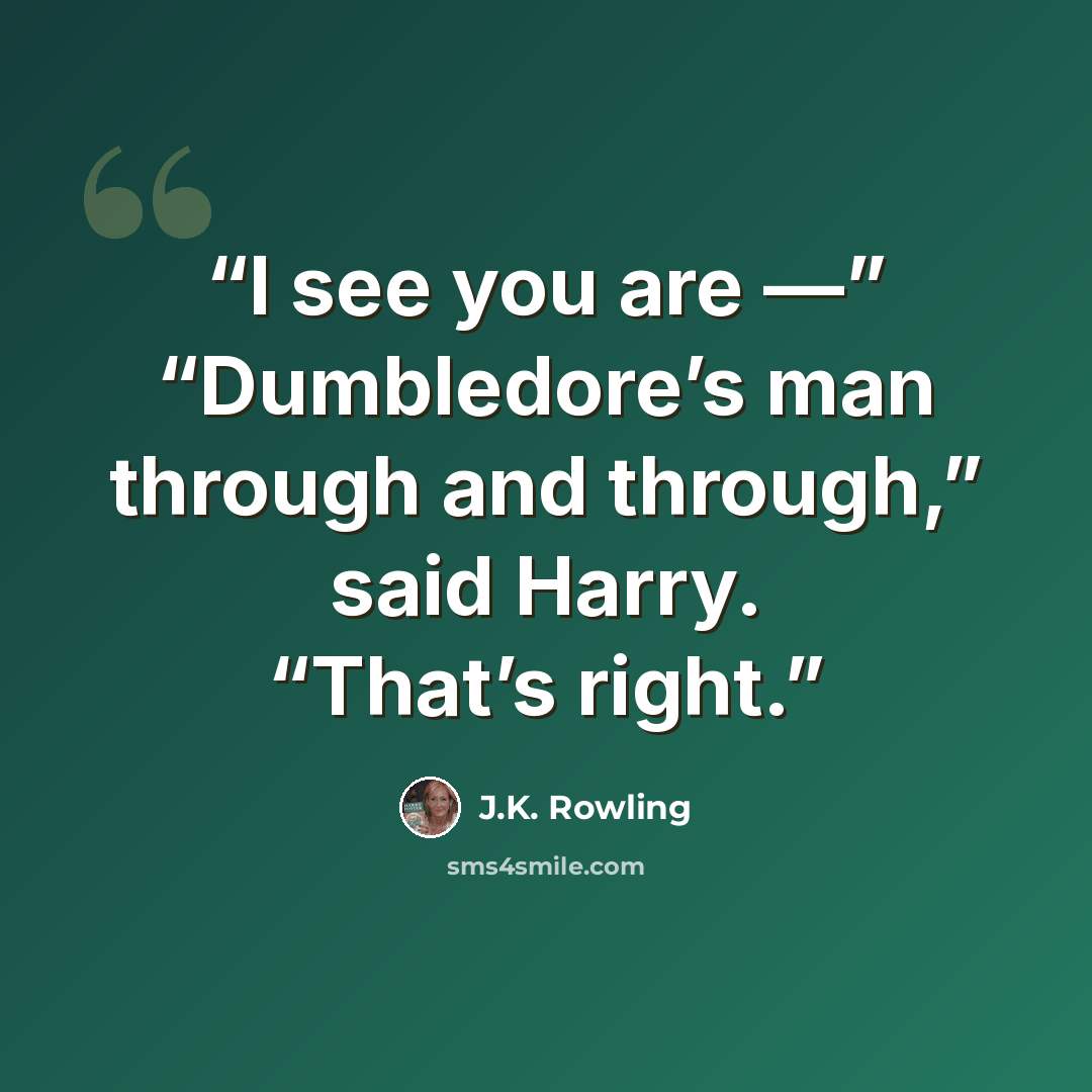 “I see you are —” “Dumbledore’s man through and through,” said Harry. “That’s right.” quote by J.K. Rowling