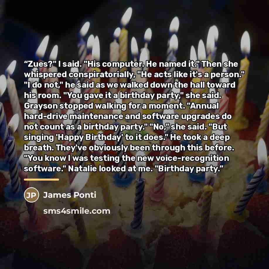 “Zues?" I said. "His computer. He named it." Then she whispered conspiratorially, "He acts like it's a person." "I do not," he said as we walked down the hall toward his room. "You gave it a birthday party," she said. Grayson stopped walking for a moment. "Annual hard-drive maintenance and software…” quote by James Ponti