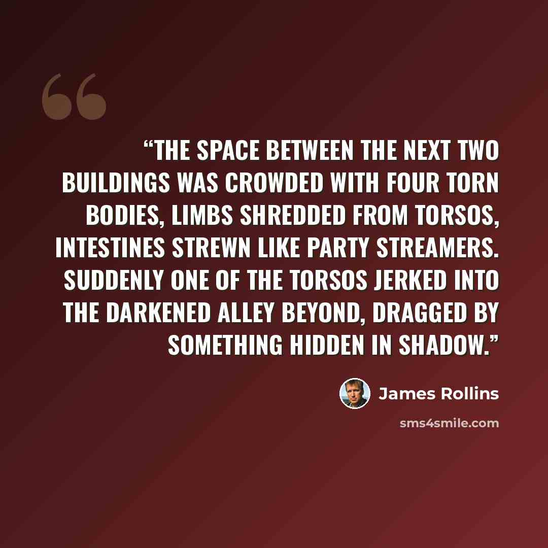 “The space between the next two buildings was crowded with four torn bodies, limbs shredded from torsos, intestines strewn like party streamers. Suddenly one of the torsos jerked into the darkened alley beyond, dragged by something hidden in shadow.” quote by James Rollins
