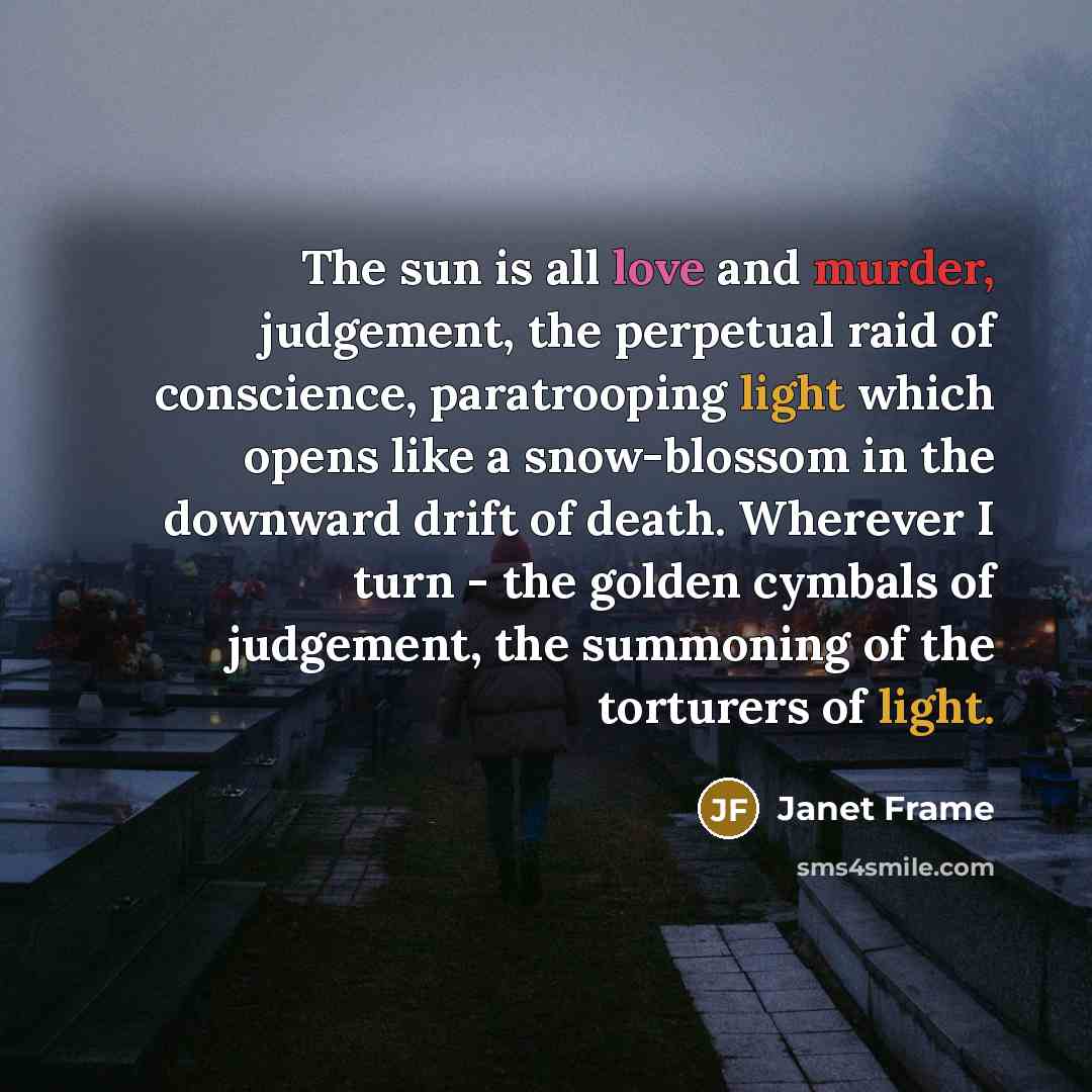“The sun is all love and murder, judgement, the perpetual raid of conscience, paratrooping light which opens like a snow-blossom in the downward drift of death. Wherever I turn - the golden cymbals of judgement, the summoning of the torturers of light.” quote by Janet Frame