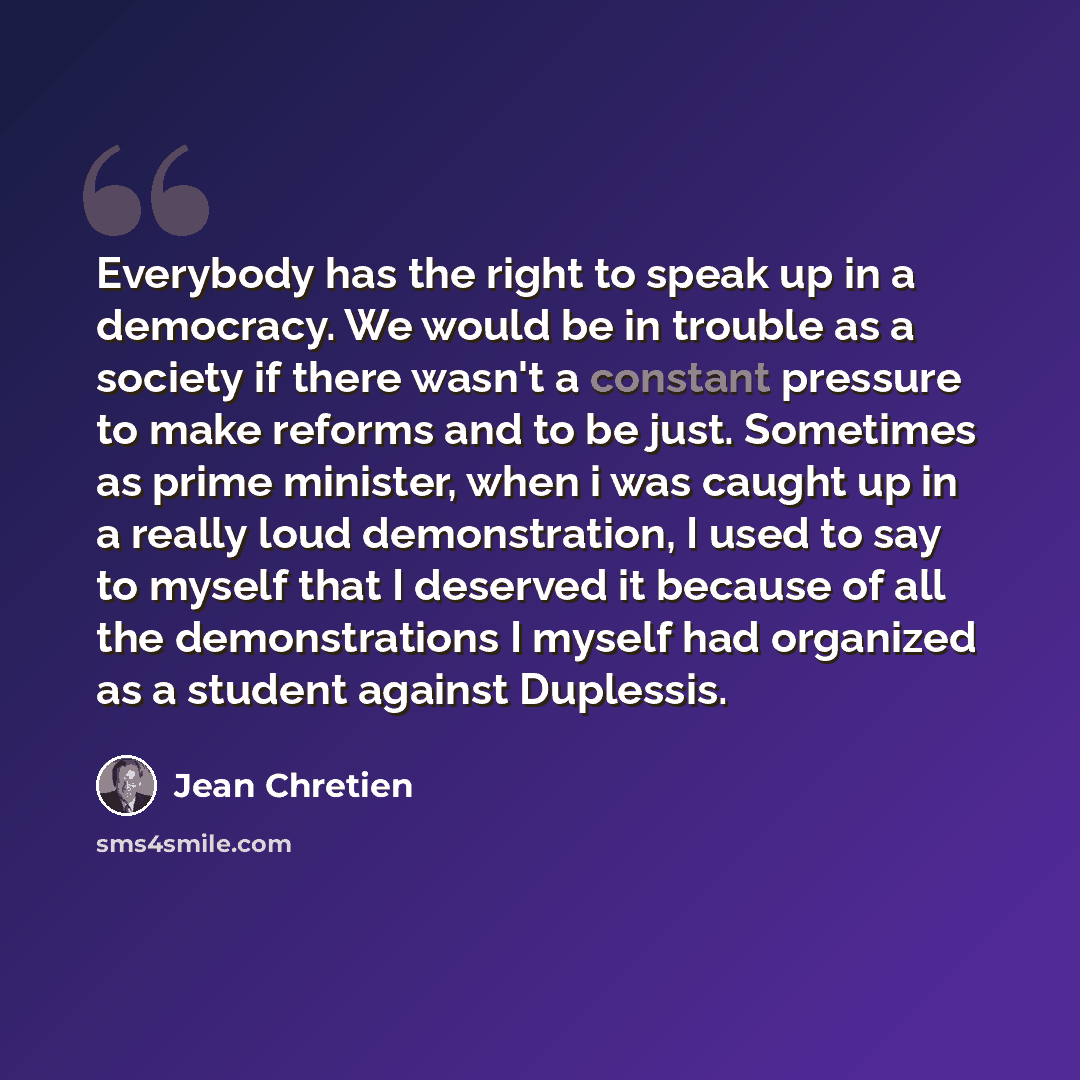 “Everybody has the right to speak up in a democracy. We would be in trouble as a society if there wasn't a constant pressure to make reforms and to be just. Sometimes as prime minister, when i was caught up in a really loud demonstration, I used to say to myself that I deserved it because of all…” quote by Jean Chretien