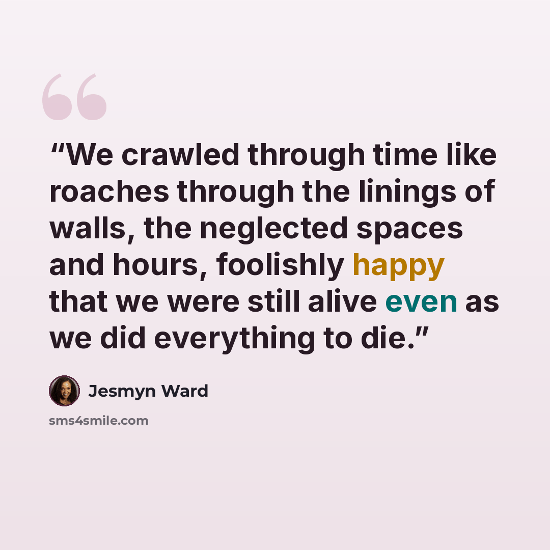 “We crawled through time like roaches through the linings of walls, the neglected spaces and hours, foolishly happy that we were still alive even as we did everything to die.” quote by Jesmyn Ward