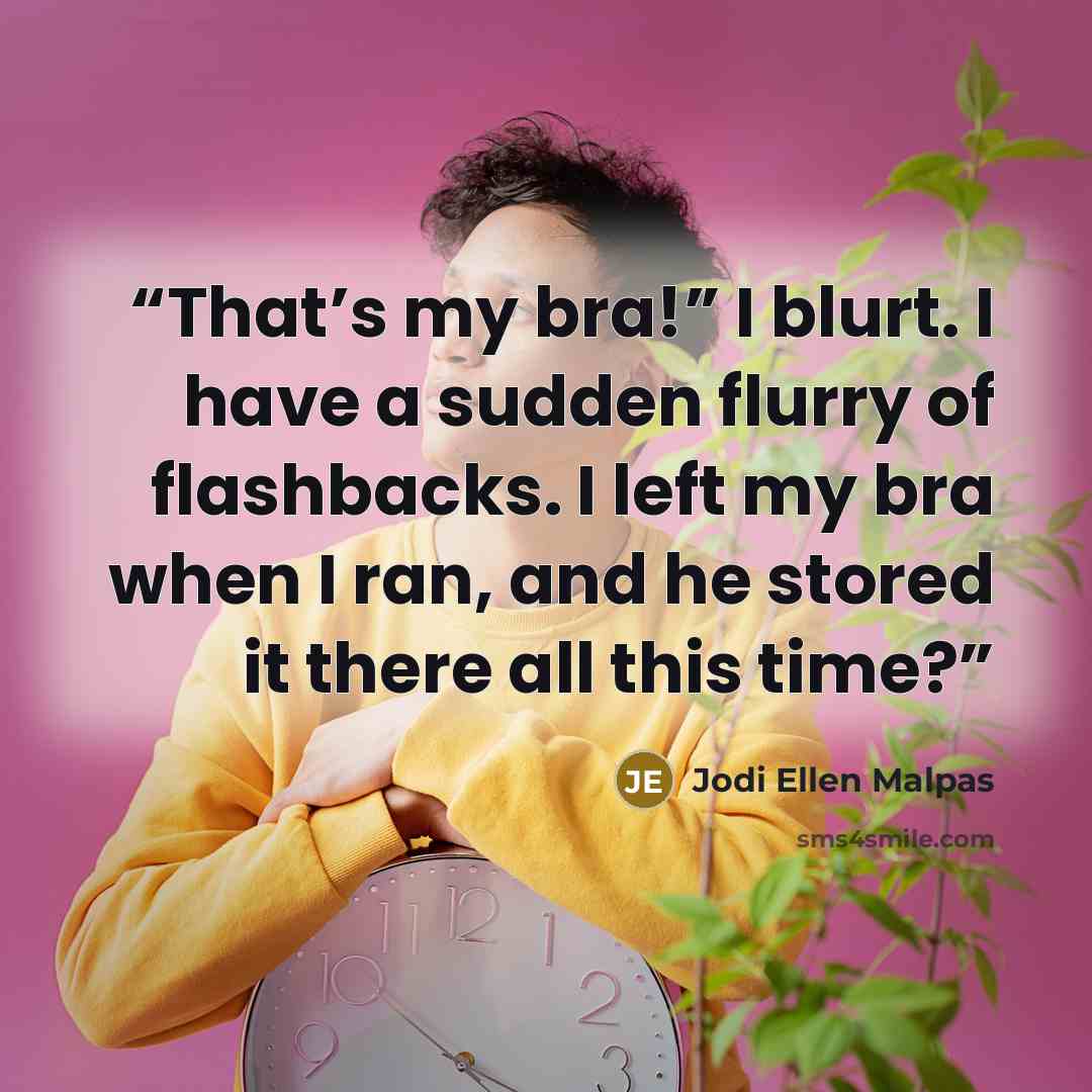 “That’s my bra!” I blurt. I have a sudden flurry of flashbacks. I left my bra when I ran, and he stored it there all this time?” quote by Jodi Ellen Malpas