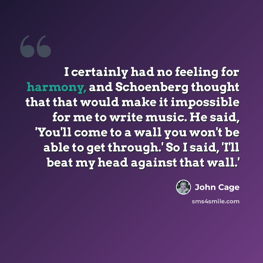 “I certainly had no feeling for harmony, and Schoenberg thought that that would make it impossible for me to write music. He said, 'You'll come to a wall you won't be able to get through.' So I said, 'I'll beat my head against that wall.'” quote by John Cage