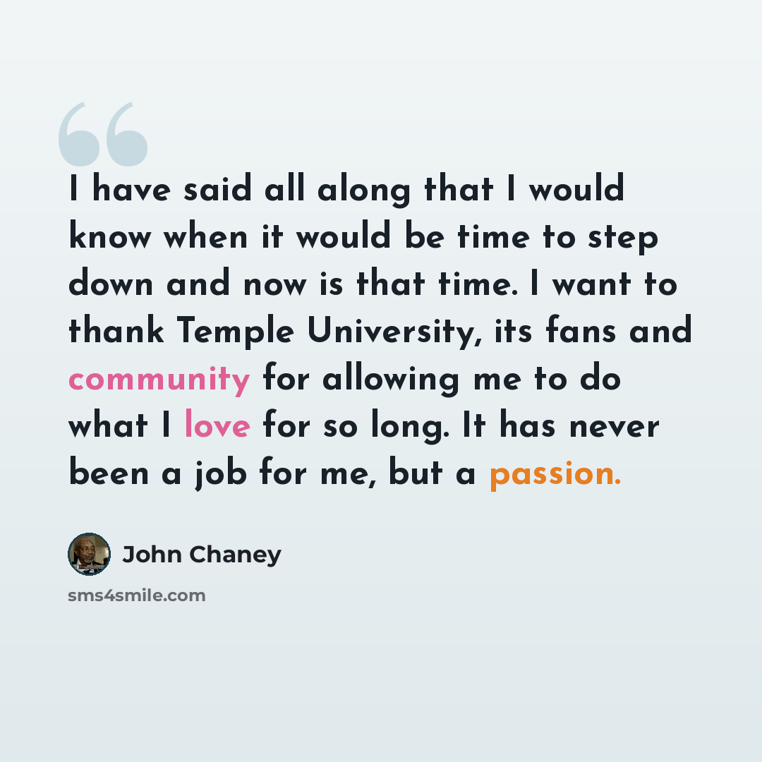 “I have said all along that I would know when it would be time to step down and now is that time. I want to thank Temple University, its fans and community for allowing me to do what I love for so long. It has never been a job for me, but a passion.” quote by John Chaney