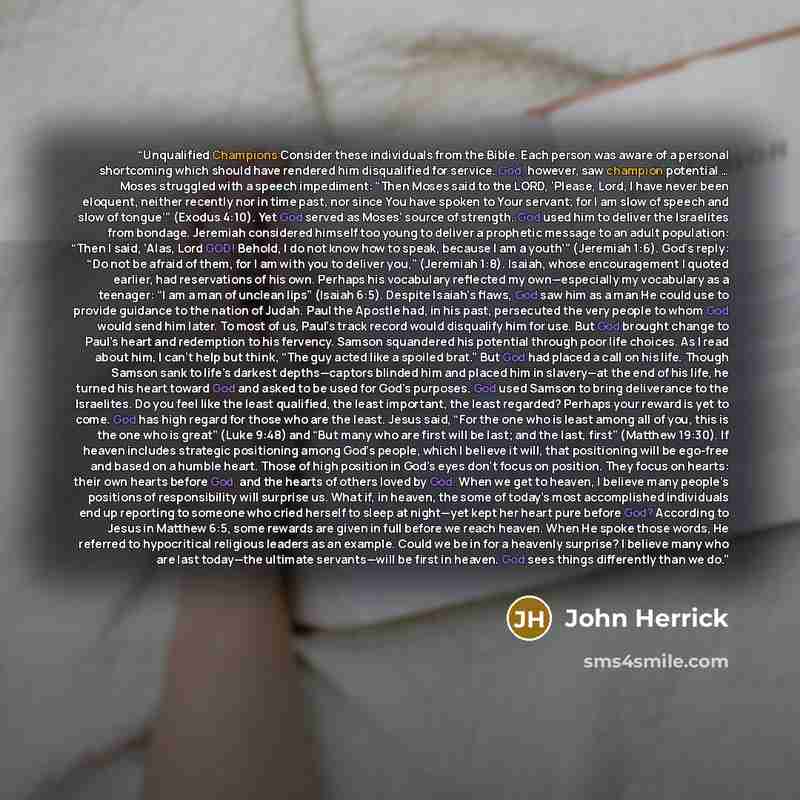 “Unqualified Champions Consider these individuals from the Bible. Each person was aware of a personal shortcoming which should have rendered him disqualified for service. God, however, saw champion potential … Moses struggled with a speech impediment: “Then Moses said to the LORD, ‘Please, Lord, I…” quote by John Herrick