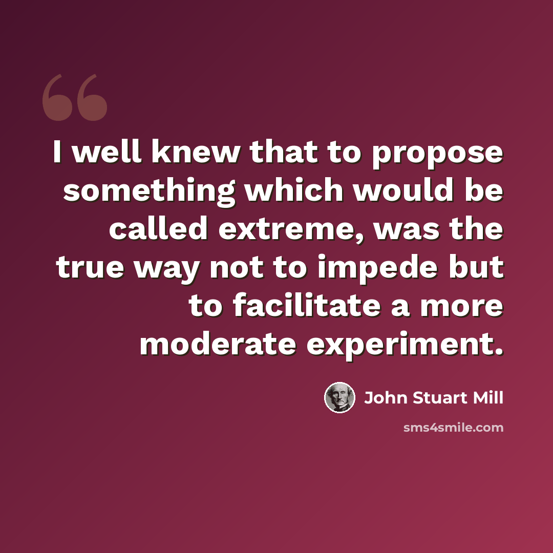 “I well knew that to propose something which would be called extreme, was the true way not to impede but to facilitate a more moderate experiment.” quote by John Stuart Mill