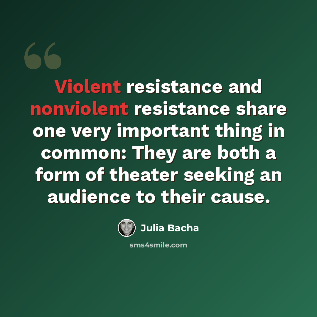 “Violent resistance and nonviolent resistance share one very important thing in common: They are both a form of theater seeking an audience to their cause.” quote by Julia Bacha