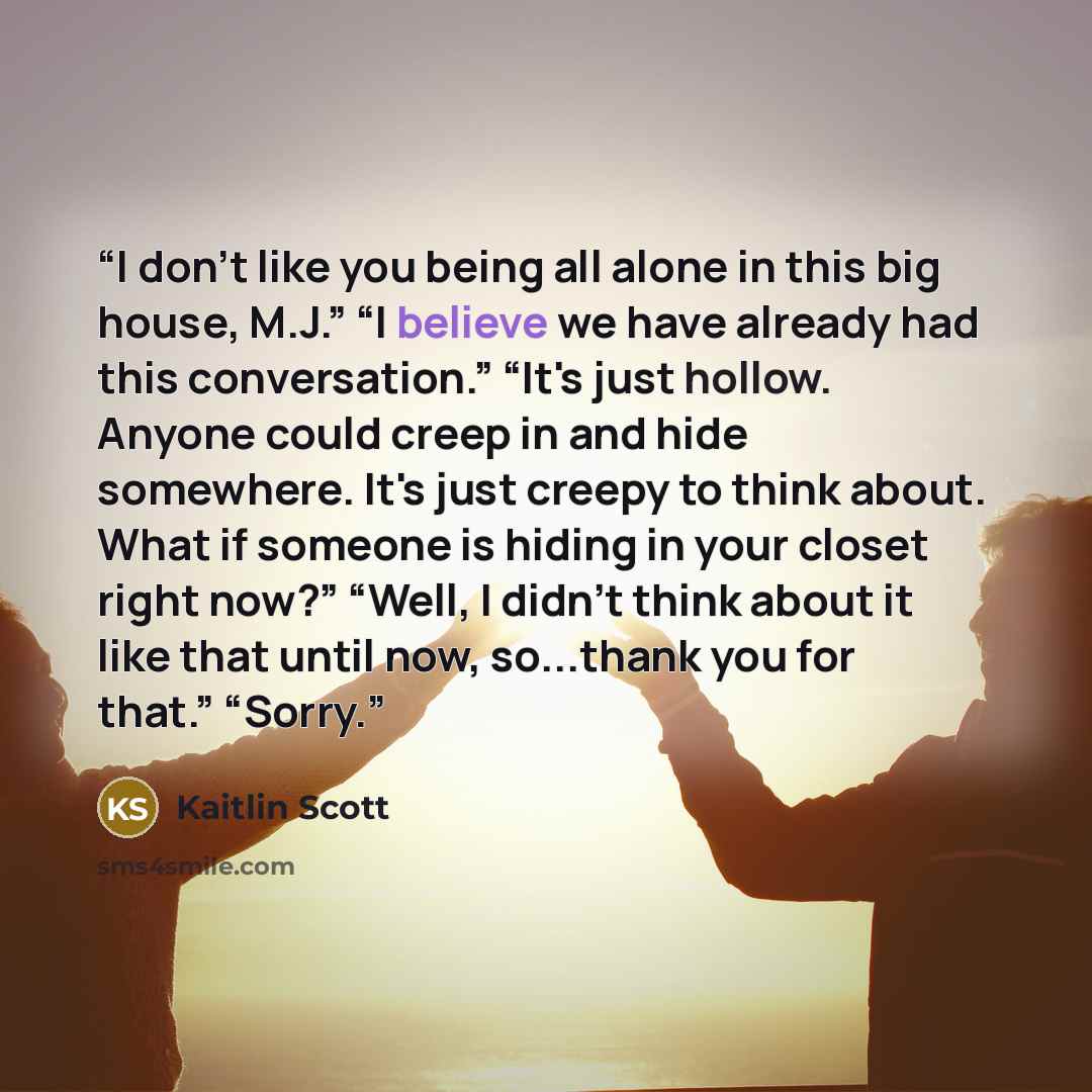 “I don't like you being all alone in this big house, M.J.” “I believe we have already had this conversation.” “It's just hollow. Anyone could creep in and hide somewhere. It's just creepy to think about. What if someone is hiding in your closet right now?” “Well, I didn't think about it like that…” quote by Kaitlin Scott
