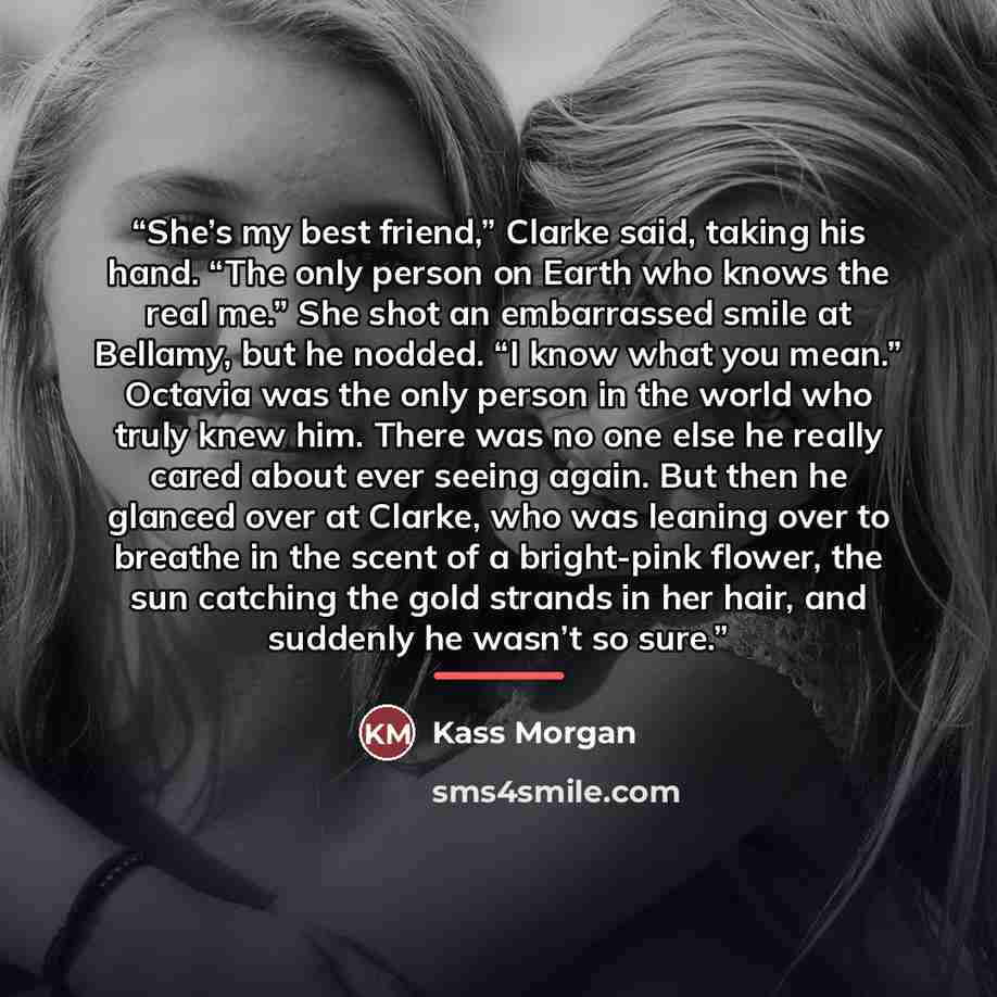 “She’s my best friend,” Clarke said, taking his hand. “The only person on Earth who knows the real me.” She shot an embarrassed smile at Bellamy, but he nodded. “I know what you mean.” Octavia was the only person in the world who truly knew him. There was no one else he really cared about ever…” quote by Kass Morgan