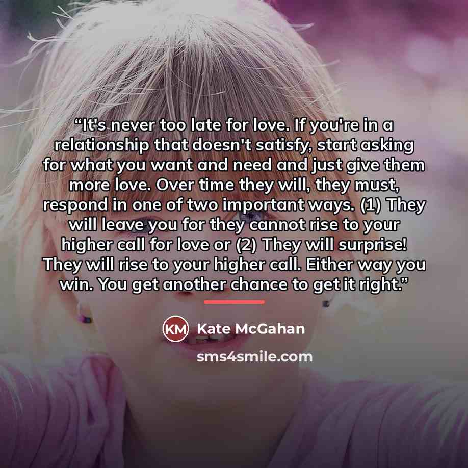 “It's never too late for love. If you're in a relationship that doesn't satisfy, start asking for what you want and need and just give them more love. Over time they will, they must, respond in one of two important ways. (1) They will leave you for they cannot rise to your higher call for love or…” quote by Kate McGahan