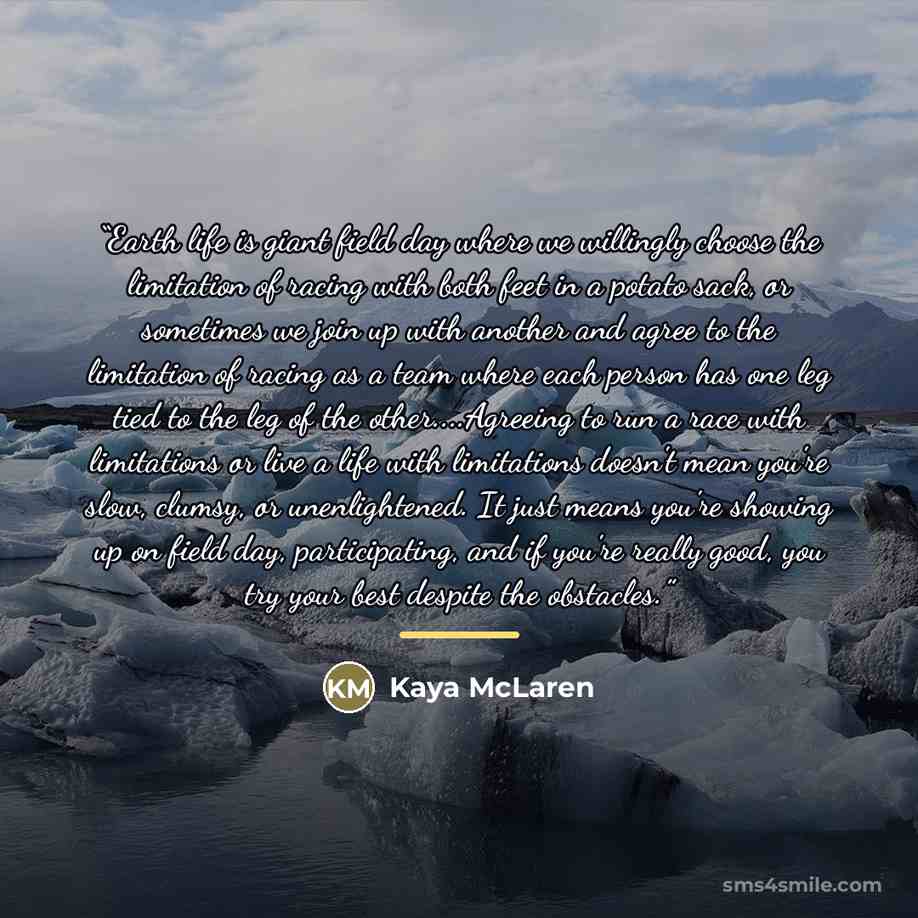 “Earth life is giant field day where we willingly choose the limitation of racing with both feet in a potato sack, or sometimes we join up with another and agree to the limitation of racing as a team where each person has one leg tied to the leg of the other…Agreeing to run a race with limitations…” quote by Kaya McLaren