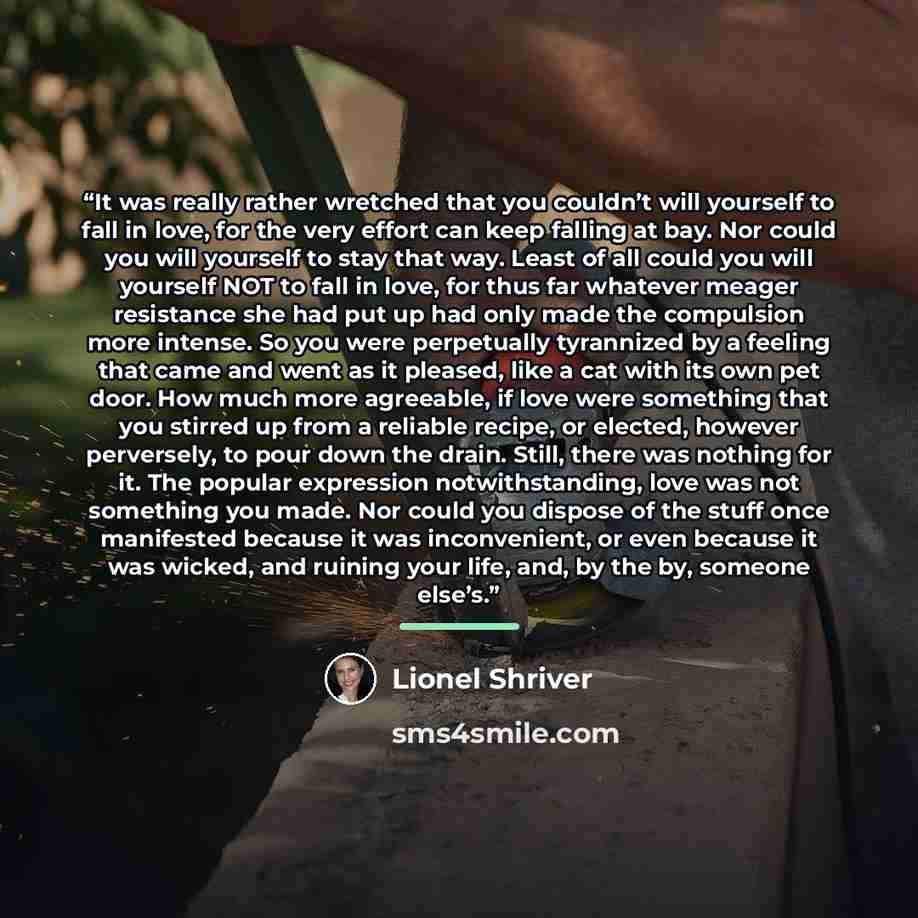 “It was really rather wretched that you couldn’t will yourself to fall in love, for the very effort can keep falling at bay. Nor could you will yourself to stay that way. Least of all could you will yourself NOT to fall in love, for thus far whatever meager resistance she had put up had only made…” quote by Lionel Shriver