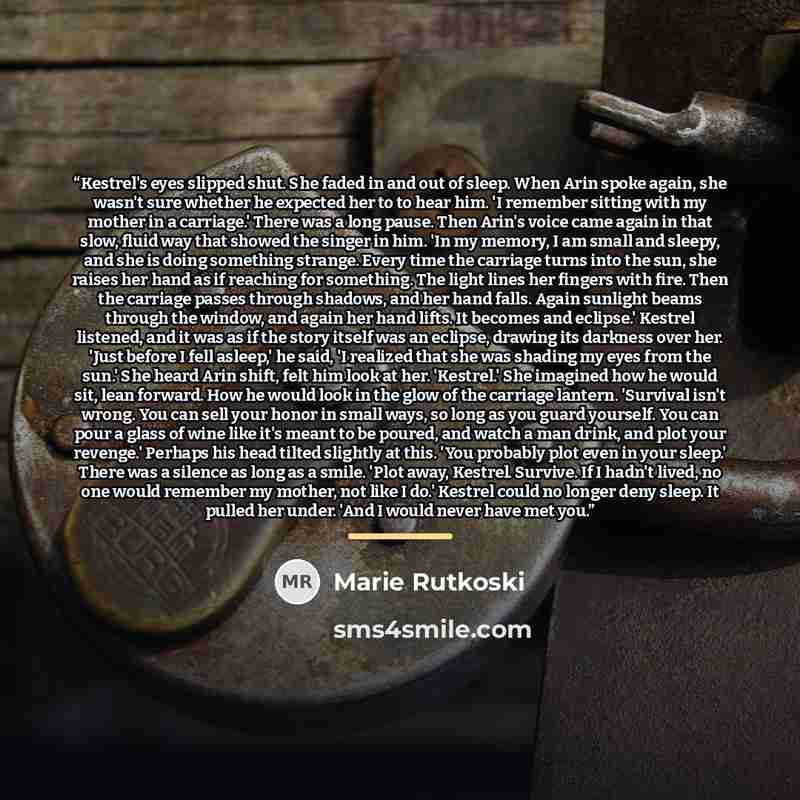 “Kestrel's eyes slipped shut. She faded in and out of sleep. When Arin spoke again, she wasn't sure whether he expected her to to hear him. 'I remember sitting with my mother in a carriage.' There was a long pause. Then Arin's voice came again in that slow, fluid way that showed the singer in him…” quote by Marie Rutkoski