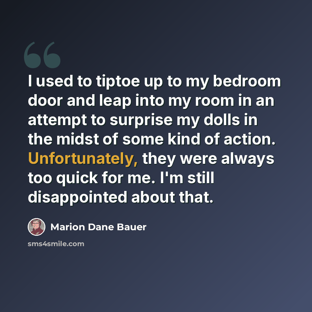 “I used to tiptoe up to my bedroom door and leap into my room in an attempt to surprise my dolls in the midst of some kind of action. Unfortunately, they were always too quick for me. I'm still disappointed about that.” quote by Marion Dane Bauer