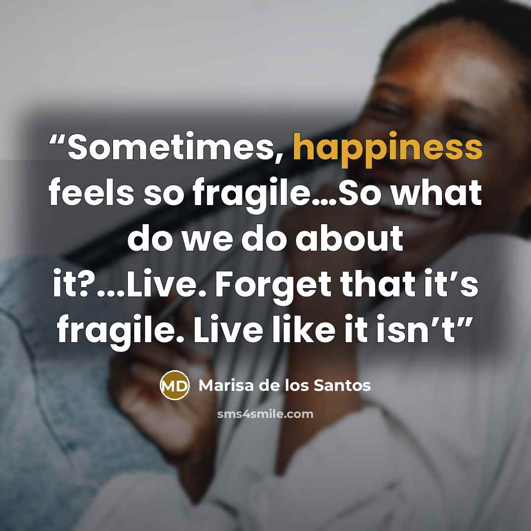 “Sometimes, happiness feels so fragile…So what do we do about it?...Live. Forget that it’s fragile. Live like it isn’t” quote by Marisa de los Santos