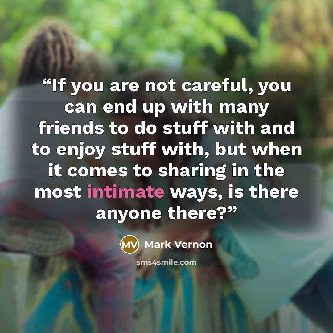 “If you are not careful, you can end up with many friends to do stuff with and to enjoy stuff with, but when it comes to sharing in the most intimate ways, is there anyone there?” quote by Mark Vernon