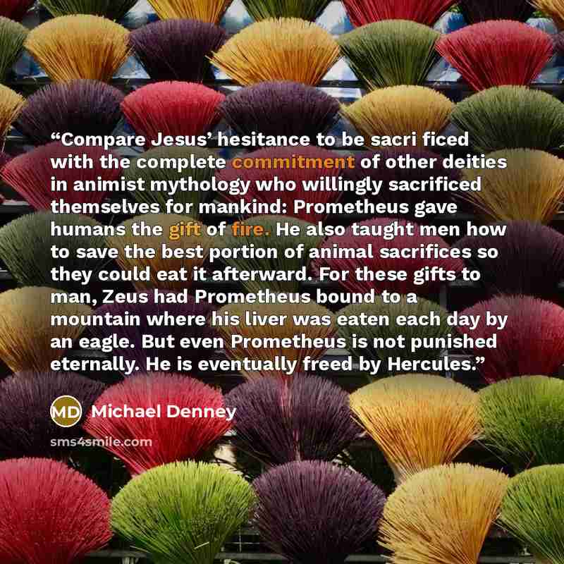 “Compare Jesus’ hesitance to be sacri ficed with the complete commitment of other deities in animist mythology who willingly sacrificed themselves for mankind: Prometheus gave humans the gift of fire. He also taught men how to save the best portion of animal sacrifices so they could eat it…” quote by Michael Denney