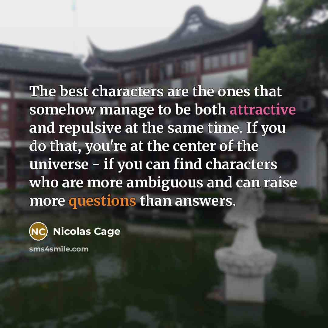 “The best characters are the ones that somehow manage to be both attractive and repulsive at the same time. If you do that, you're at the center of the universe - if you can find characters who are more ambiguous and can raise more questions than answers.” quote by Nicolas Cage