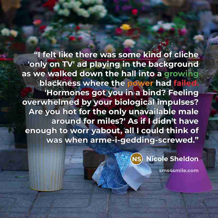 “I felt like there was some kind of cliche 'only on TV' ad playing in the background as we walked down the hall into a growing blackness where the power had failed. 'Hormones got you in a bind? Feeling overwhelmed by your biological impulses? Are you hot for the only unavailable male around for…” quote by Nicole Sheldon