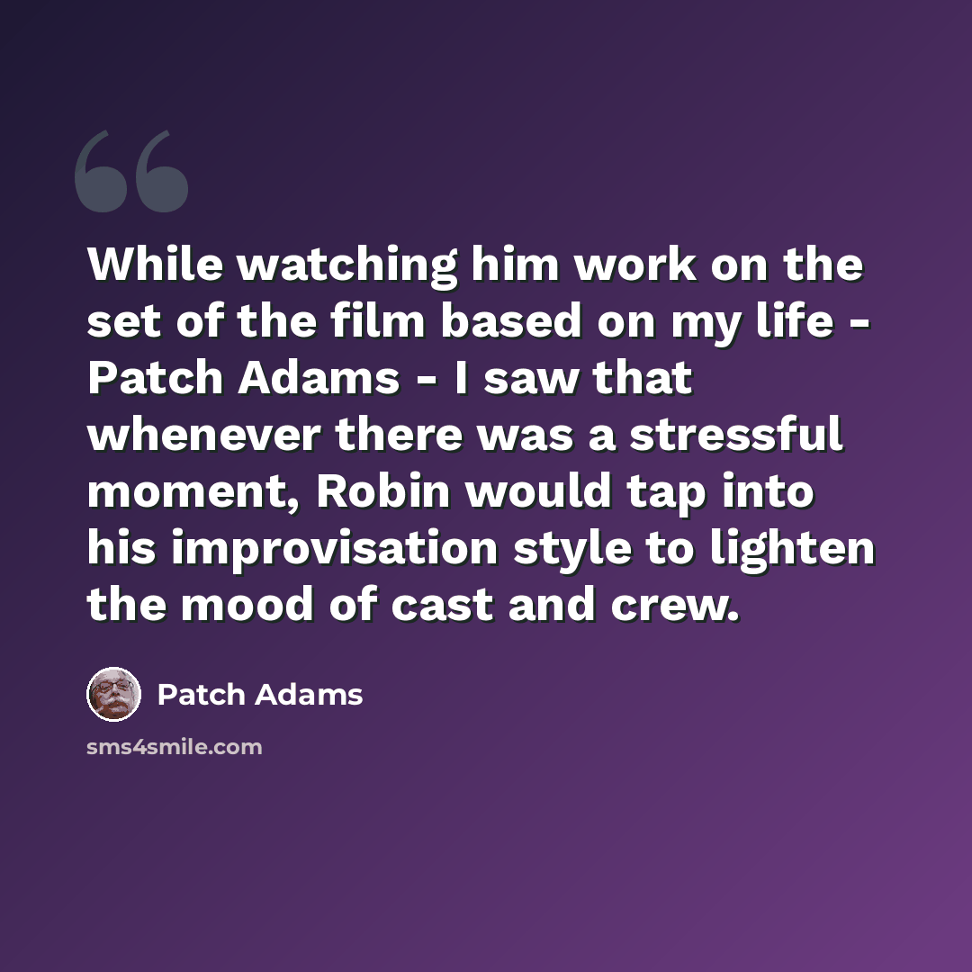 “While watching him work on the set of the film based on my life - Patch Adams - I saw that whenever there was a stressful moment, Robin would tap into his improvisation style to lighten the mood of cast and crew.” quote by Patch Adams