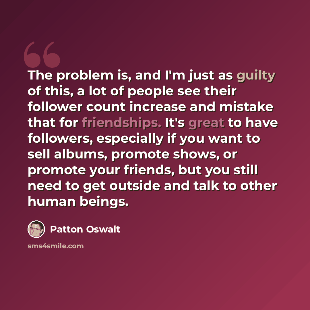“The problem is, and I'm just as guilty of this, a lot of people see their follower count increase and mistake that for friendships. It's great to have followers, especially if you want to sell albums, promote shows, or promote your friends, but you still need to get outside and talk to other human…” quote by Patton Oswalt