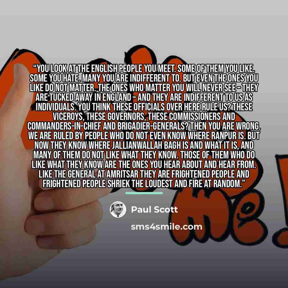 “You look at the English people you meet. Some of them you like. Some you hate. Many you are indifferent to. But even the ones you like do not matter. The ones who matter you will never see – they are tucked away in England – and they are indifferent to us as individuals. You think these officials…” quote by Paul Scott