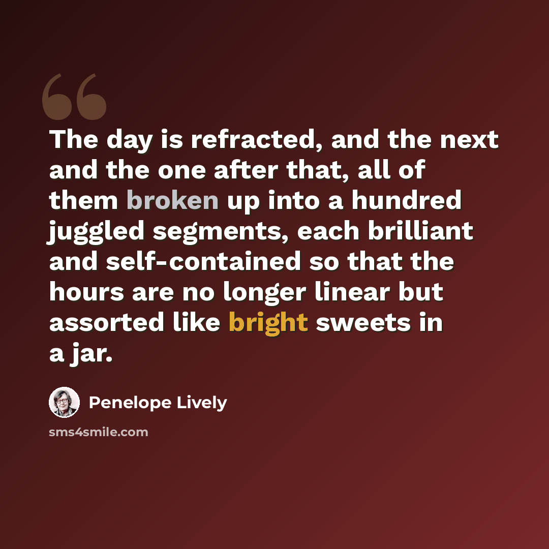 “The day is refracted, and the next and the one after that, all of them broken up into a hundred juggled segments, each brilliant and self-contained so that the hours are no longer linear but assorted like bright sweets in a jar.” quote by Penelope Lively