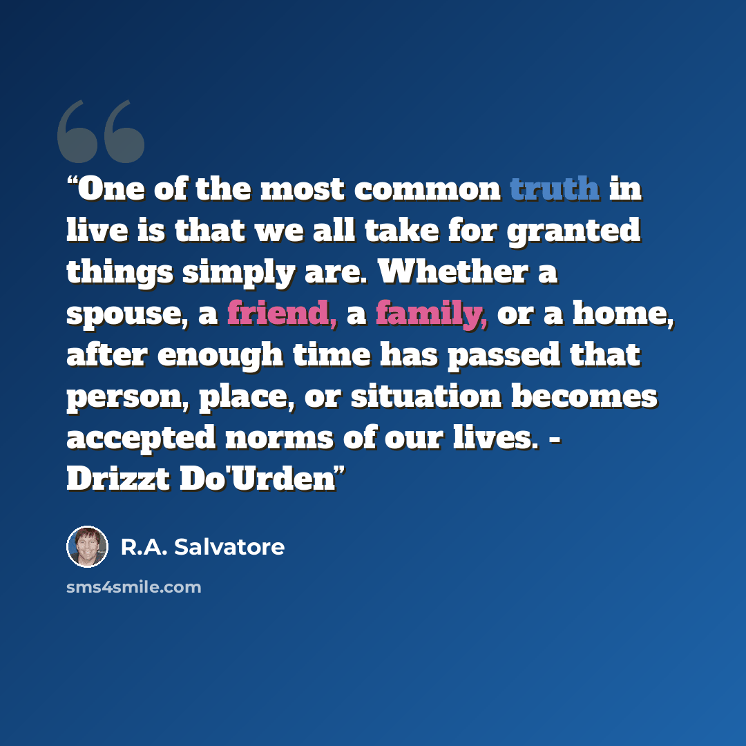 “One of the most common truth in live is that we all take for granted things simply are. Whether a spouse, a friend, a family, or a home, after enough time has passed that person, place, or situation becomes accepted norms of our lives. - Drizzt Do'Urden” quote by R.A. Salvatore