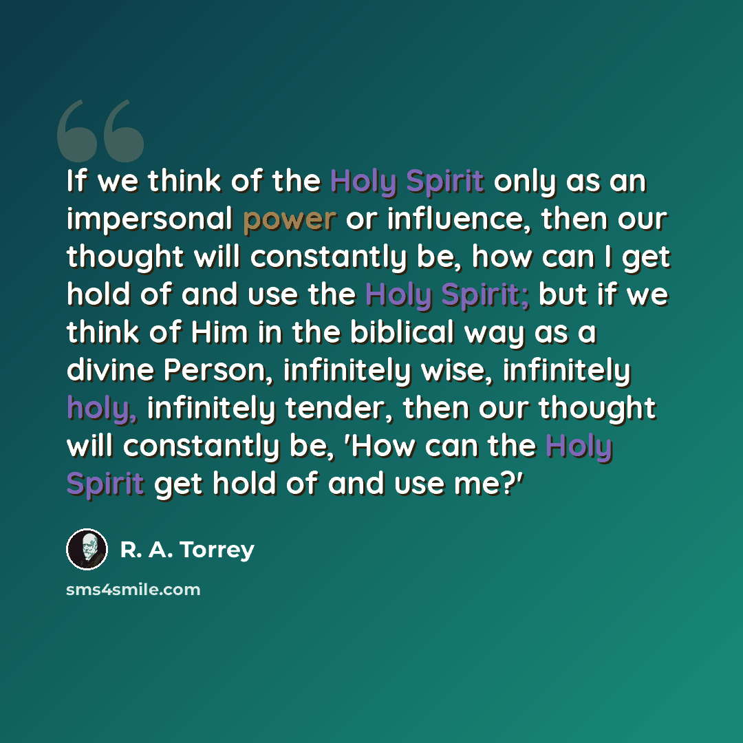 “If we think of the Holy Spirit only as an impersonal power or influence, then our thought will constantly be, how can I get hold of and use the Holy Spirit; but if we think of Him in the biblical way as a divine Person, infinitely wise, infinitely holy, infinitely tender, then our thought will…” quote by R. A. Torrey
