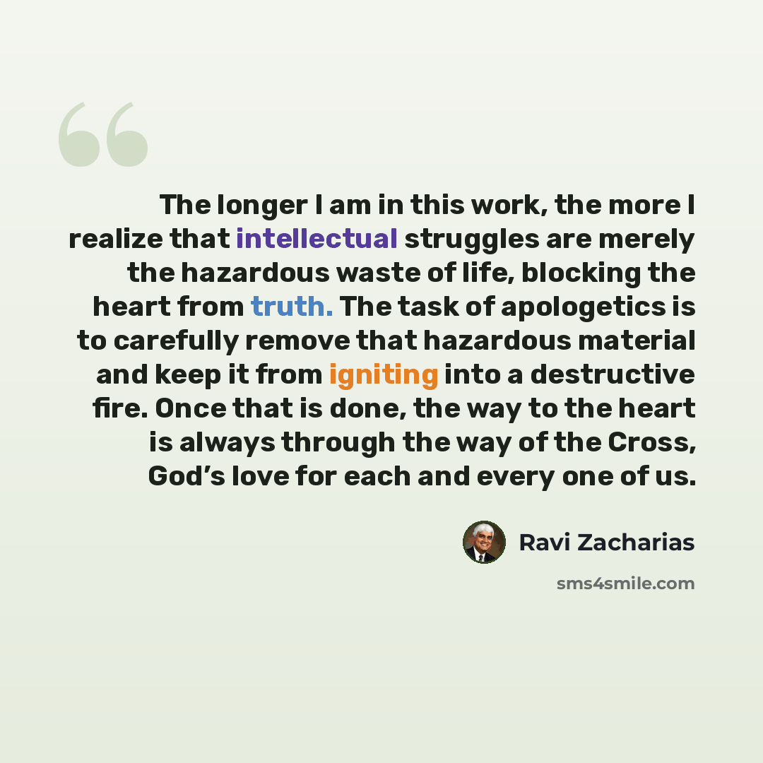 “The longer I am in this work, the more I realize that intellectual struggles are merely the hazardous waste of life, blocking the heart from truth. The task of apologetics is to carefully remove that hazardous material and keep it from igniting into a destructive fire. Once that is done, the way…” quote by Ravi Zacharias