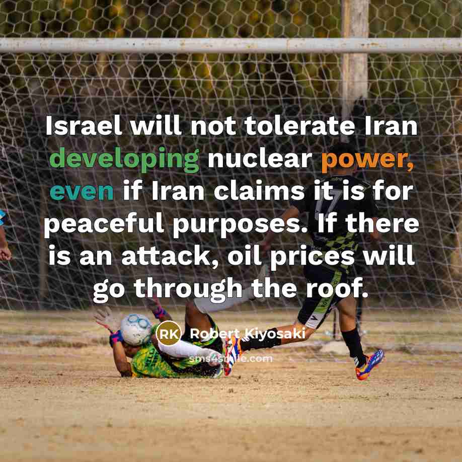 “Israel will not tolerate Iran developing nuclear power, even if Iran claims it is for peaceful purposes. If there is an attack, oil prices will go through the roof.” quote by Robert Kiyosaki