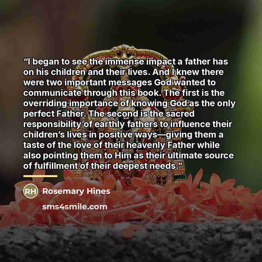 “I began to see the immense impact a father has on his children and their lives. And I knew there were two important messages God wanted to communicate through this book. The first is the overriding importance of knowing God as the only perfect Father. The second is the sacred responsibility of…” quote by Rosemary Hines