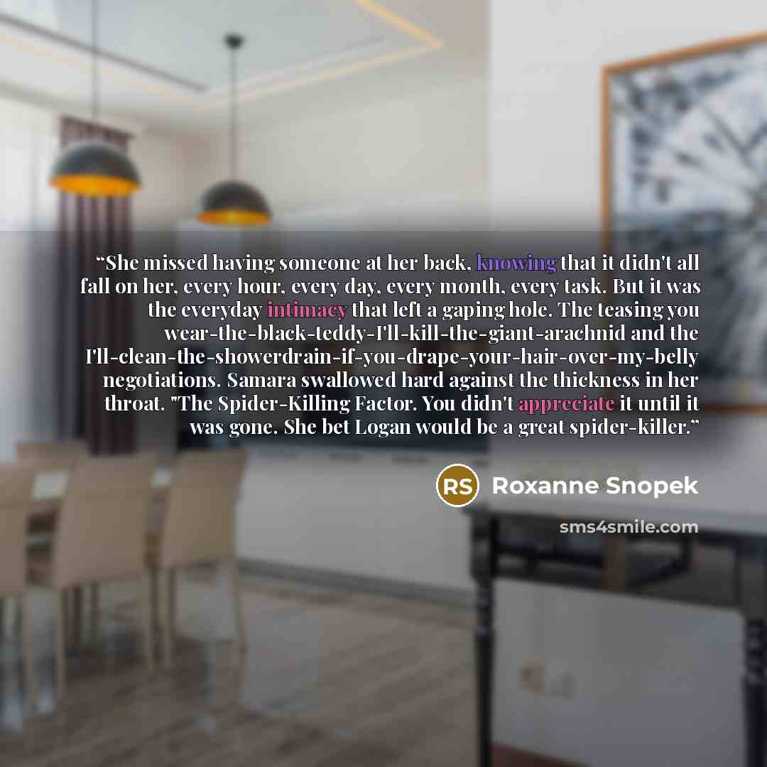 “She missed having someone at her back, knowing that it didn't all fall on her, every hour, every day, every month, every task. But it was the everyday intimacy that left a gaping hole. The teasing you wear-the-black-teddy-I'll-kill-the-giant-arachnid and the…” quote by Roxanne Snopek
