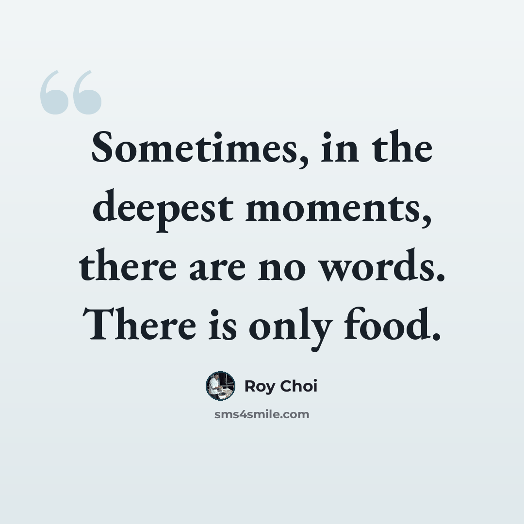 “Sometimes, in the deepest moments, there are no words. There is only food.” quote by Roy Choi