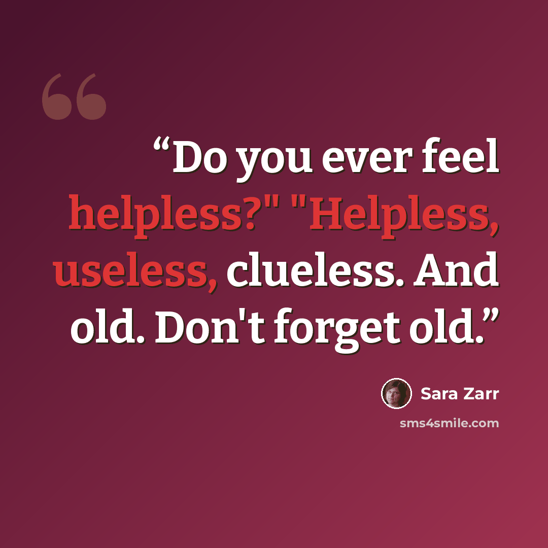 “Do you ever feel helpless?" "Helpless, useless, clueless. And old. Don't forget old.” quote by Sara Zarr