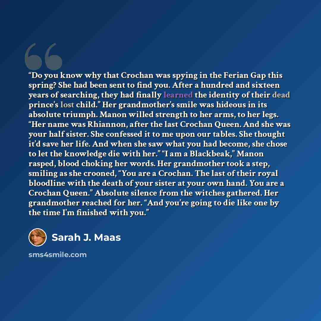 “Do you know why that Crochan was spying in the Ferian Gap this spring? She had been sent to find you. After a hundred and sixteen years of searching, they had finally learned the identity of their dead prince’s lost child.” Her grandmother’s smile was hideous in its absolute triumph. Manon willed…” quote by Sarah J. Maas