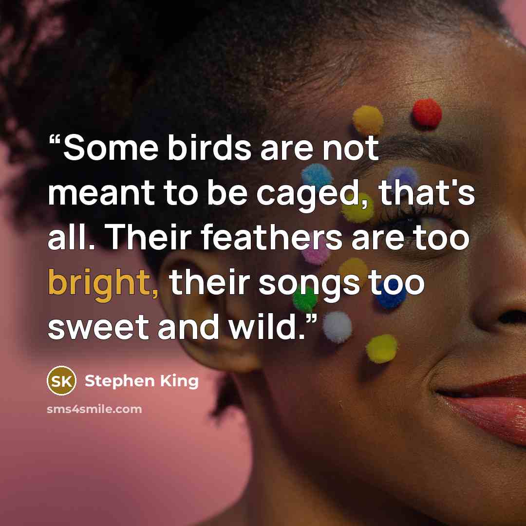 “Some birds are not meant to be caged, that's all. Their feathers are too bright, their songs too sweet and wild.” quote by Stephen King