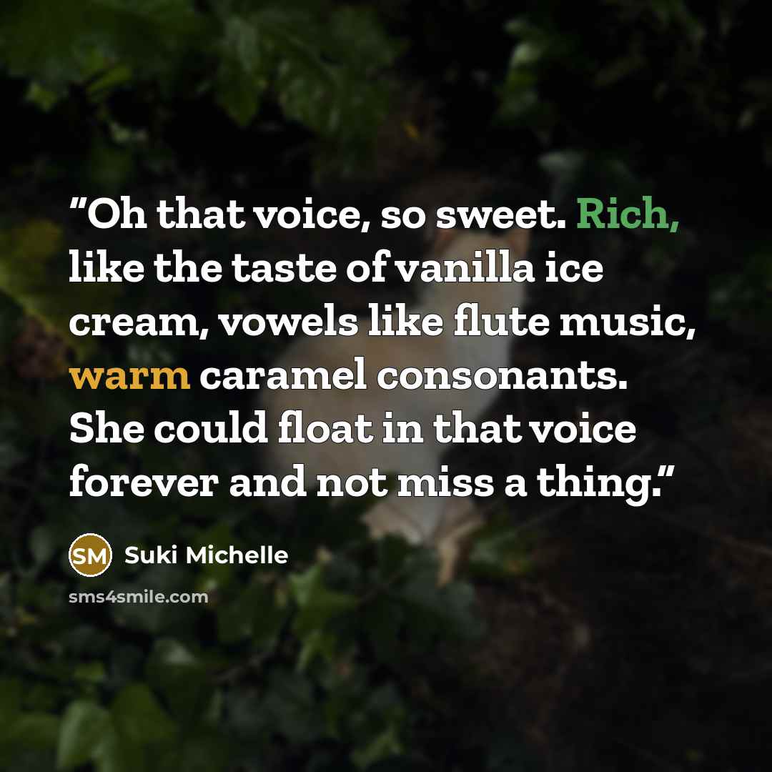 “Oh that voice, so sweet. Rich, like the taste of vanilla ice cream, vowels like flute music, warm caramel consonants. She could float in that voice forever and not miss a thing.” quote by Suki Michelle
