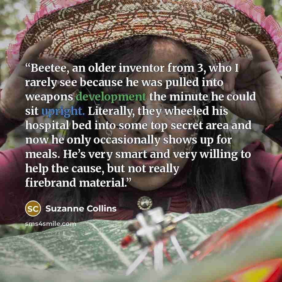 “Beetee, an older inventor from 3, who I rarely see because he was pulled into weapons development the minute he could sit upright. Literally, they wheeled his hospital bed into some top secret area and now he only occasionally shows up for meals. He’s very smart and very willing to help the cause…” quote by Suzanne Collins