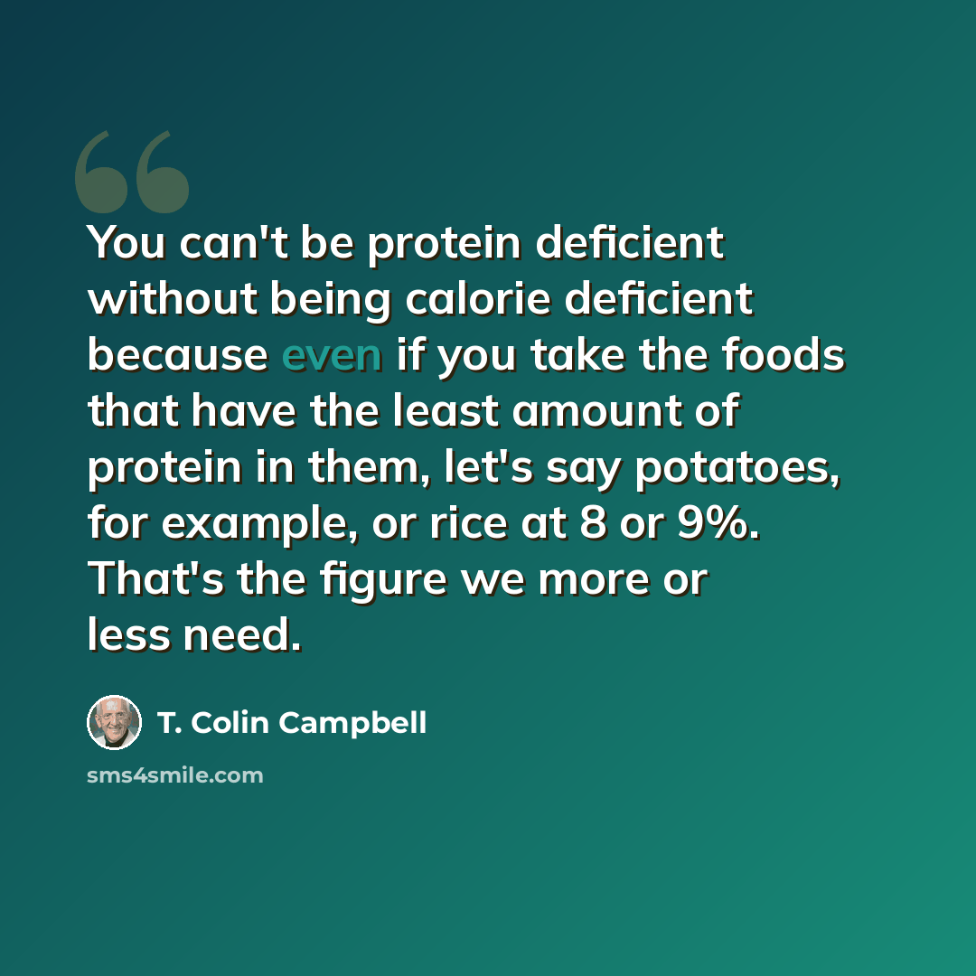 “You can't be protein deficient without being calorie deficient because even if you take the foods that have the least amount of protein in them, let's say potatoes, for example, or rice at 8 or 9%. That's the figure we more or less need.” quote by T. Colin Campbell