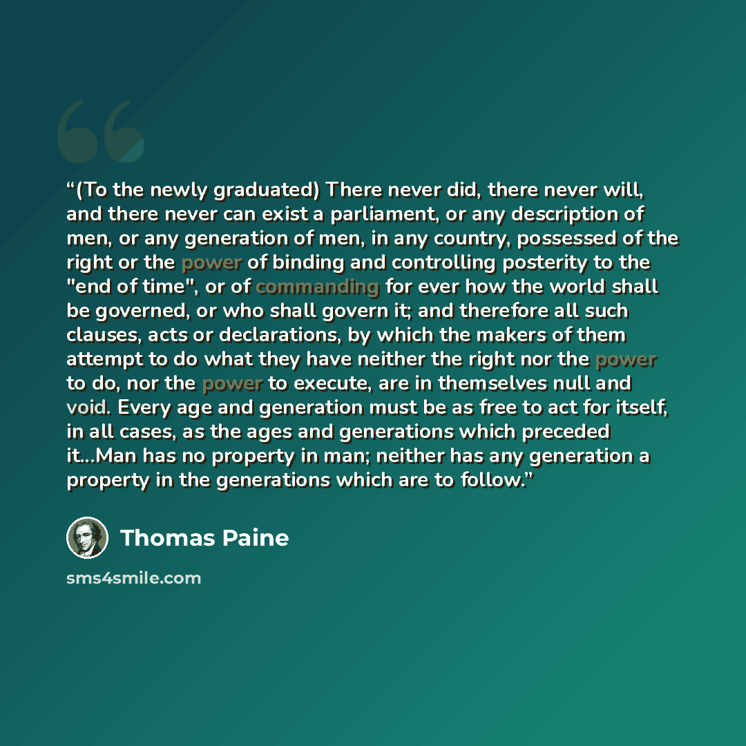 “(To the newly graduated) There never did, there never will, and there never can exist a parliament, or any description of men, or any generation of men, in any country, possessed of the right or the power of binding and controlling posterity to the "end of time", or of commanding for ever how the…” quote by Thomas Paine