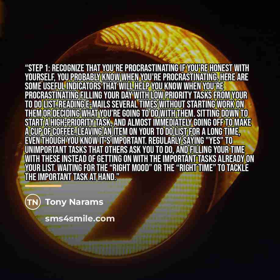“Step 1: Recognize That You're Procrastinating If you're honest with yourself, you probably know when you're procrastinating. Here are some useful indicators that will help you know when you’re procrastinating Filling your day with low priority tasks from your To Do List. Reading e-mails several…” quote by Tony Narams