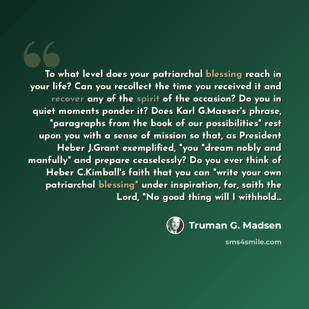 “To what level does your patriarchal blessing reach in your life? Can you recollect the time you received it and recover any of the spirit of the occasion? Do you in quiet moments ponder it? Does Karl G.Maeser's phrase, "paragraphs from the book of our possibilities" rest upon you with a sense of…” quote by Truman G. Madsen