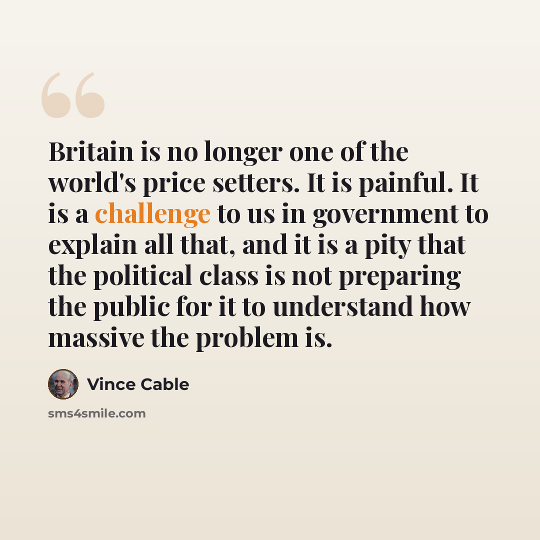 “Britain is no longer one of the world's price setters. It is painful. It is a challenge to us in government to explain all that, and it is a pity that the political class is not preparing the public for it to understand how massive the problem is.” quote by Vince Cable