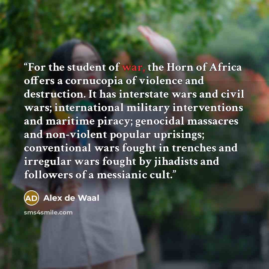 “For the student of war, the Horn of Africa offers a cornucopia of violence and destruction. It has interstate wars and civil wars; international military interventions and maritime piracy; genocidal massacres and non-violent popular uprisings; conventional wars fought in trenches and irregular…” quote by Alex de Waal